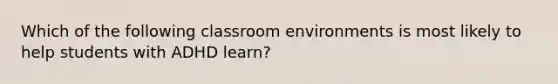 Which of the following classroom environments is most likely to help students with ADHD learn?