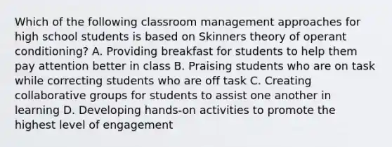 Which of the following classroom management approaches for high school students is based on Skinners theory of operant conditioning? A. Providing breakfast for students to help them pay attention better in class B. Praising students who are on task while correcting students who are off task C. Creating collaborative groups for students to assist one another in learning D. Developing hands-on activities to promote the highest level of engagement