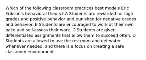 Which of the following classroom practices best models Eric Erikson's behavioral theory? A Students are rewarded for high grades and positive behavior and punished for negative grades and behavior. B Students are encouraged to work at their own pace and self-assess their work. C Students are given differentiated assignments that allow them to succeed often. D Students are allowed to use the restroom and get water whenever needed, and there is a focus on creating a safe classroom environment.