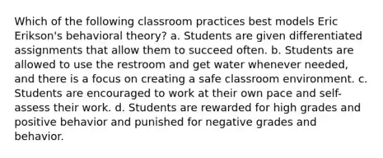 Which of the following classroom practices best models Eric Erikson's behavioral theory? a. Students are given differentiated assignments that allow them to succeed often. b. Students are allowed to use the restroom and get water whenever needed, and there is a focus on creating a safe classroom environment. c. Students are encouraged to work at their own pace and self-assess their work. d. Students are rewarded for high grades and positive behavior and punished for negative grades and behavior.