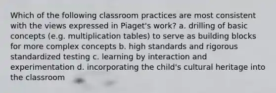 Which of the following classroom practices are most consistent with the views expressed in Piaget's work? a. drilling of basic concepts (e.g. multiplication tables) to serve as building blocks for more complex concepts b. high standards and rigorous standardized testing c. learning by interaction and experimentation d. incorporating the child's cultural heritage into the classroom