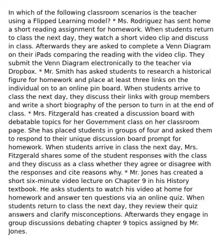 In which of the following classroom scenarios is the teacher using a Flipped Learning model? * Ms. Rodriguez has sent home a short reading assignment for homework. When students return to class the next day, they watch a short video clip and discuss in class. Afterwards they are asked to complete a Venn Diagram on their iPads comparing the reading with the video clip. They submit the Venn Diagram electronically to the teacher via Dropbox. * Mr. Smith has asked students to research a historical figure for homework and place at least three links on the individual on to an online pin board. When students arrive to class the next day, they discuss their links with group members and write a short biography of the person to turn in at the end of class. * Mrs. Fitzgerald has created a discussion board with debatable topics for her Government class on her classroom page. She has placed students in groups of four and asked them to respond to their unique discussion board prompt for homework. When students arrive in class the next day, Mrs. Fitzgerald shares some of the student responses with the class and they discuss as a class whether they agree or disagree with the responses and cite reasons why. * Mr. Jones has created a short six-minute video lecture on Chapter 9 in his History textbook. He asks students to watch his video at home for homework and answer ten questions via an online quiz. When students return to class the next day, they review their quiz answers and clarify misconceptions. Afterwards they engage in group discussions debating chapter 9 topics assigned by Mr. Jones.