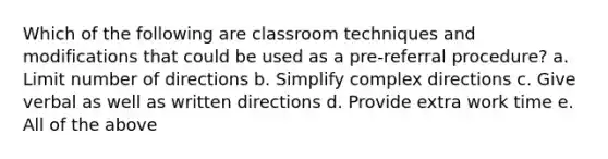 Which of the following are classroom techniques and modifications that could be used as a pre-referral procedure? a. Limit number of directions b. Simplify complex directions c. Give verbal as well as written directions d. Provide extra work time e. All of the above