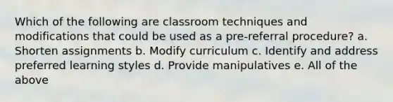 Which of the following are classroom techniques and modifications that could be used as a pre-referral procedure? a. Shorten assignments b. Modify curriculum c. Identify and address preferred learning styles d. Provide manipulatives e. All of the above