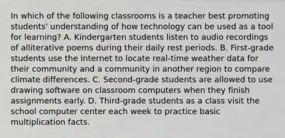 In which of the following classrooms is a teacher best promoting students' understanding of how technology can be used as a tool for learning? A. Kindergarten students listen to audio recordings of alliterative poems during their daily rest periods. B. First-grade students use the Internet to locate real-time weather data for their community and a community in another region to compare climate differences. C. Second-grade students are allowed to use drawing software on classroom computers when they finish assignments early. D. Third-grade students as a class visit the school computer center each week to practice basic multiplication facts.