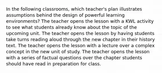 In the following classrooms, which teacher's plan illustrates assumptions behind the design of powerful learning environments? The teacher opens the lesson with a KWL activity to see what students already know about the topic of the upcoming unit. The teacher opens the lesson by having students take turns reading aloud through the new chapter in their history text. The teacher opens the lesson with a lecture over a complex concept in the new unit of study. The teacher opens the lesson with a series of factual questions over the chapter students should have read in preparation for class.