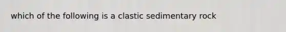 which of the following is a clastic sedimentary rock