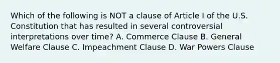 Which of the following is NOT a clause of Article I of the U.S. Constitution that has resulted in several controversial interpretations over time? A. Commerce Clause B. General Welfare Clause C. Impeachment Clause D. War Powers Clause