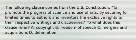 The following clause comes from the U.S. Constitution: "To promote the progress of science and useful arts, by securing for limited times to authors and inventors the exclusive rights to their respective writings and discoveries." To what does this clause refer? A. copyright B. freedom of speech C. mergers and acquisitions D. defamation