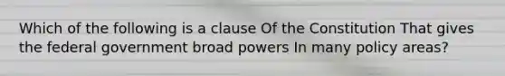 Which of the following is a clause Of the Constitution That gives the federal government broad powers In many policy areas?