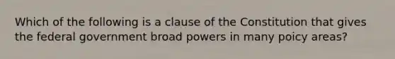 Which of the following is a clause of the Constitution that gives the federal government broad powers in many poicy areas?