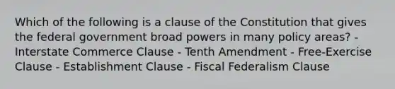 Which of the following is a clause of the Constitution that gives the federal government broad powers in many policy areas? - Interstate Commerce Clause - Tenth Amendment - Free-Exercise Clause - Establishment Clause - Fiscal Federalism Clause