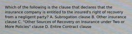 Which of the following is the clause that declares that the insurance company is entitled to the insured's right of recovery from a negligent party? A. Subrogation clause B. Other insurance clause C. "Other Sources of Recovery on Insurance under Two or More Policies" clause D. Entire Contract clause