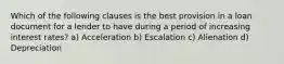 Which of the following clauses is the best provision in a loan document for a lender to have during a period of increasing interest rates? a) Acceleration b) Escalation c) Alienation d) Depreciation