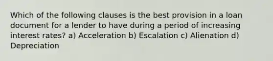 Which of the following clauses is the best provision in a loan document for a lender to have during a period of increasing interest rates? a) Acceleration b) Escalation c) Alienation d) Depreciation