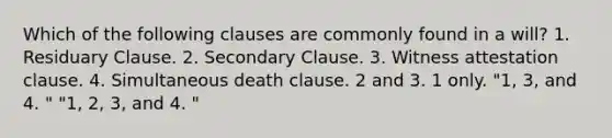 Which of the following clauses are commonly found in a will? 1. Residuary Clause. 2. Secondary Clause. 3. Witness attestation clause. 4. Simultaneous death clause. 2 and 3. 1 only. "1, 3, and 4. " "1, 2, 3, and 4. "