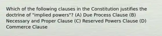 Which of the following clauses in the Constitution justifies the doctrine of "implied powers"? (A) Due Process Clause (B) Necessary and Proper Clause (C) Reserved Powers Clause (D) Commerce Clause