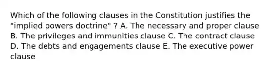 Which of the following clauses in the Constitution justifies the "implied powers doctrine" ? A. The necessary and proper clause B. The privileges and immunities clause C. The contract clause D. The debts and engagements clause E. The executive power clause