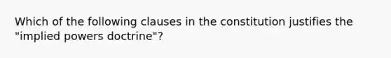 Which of the following clauses in the constitution justifies the "implied powers doctrine"?