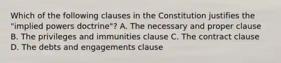 Which of the following clauses in the Constitution justifies the "implied powers doctrine"? A. The necessary and proper clause B. The privileges and immunities clause C. The contract clause D. The debts and engagements clause