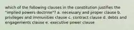 which of the following clauses in the constitution justifies the "implied powers doctrine"? a. necessary and proper clause b. privileges and immunities clause c. contract clause d. debts and engagements clause e. executive power clause