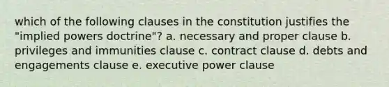 which of the following clauses in the constitution justifies the "implied powers doctrine"? a. necessary and proper clause b. privileges and immunities clause c. contract clause d. debts and engagements clause e. executive power clause