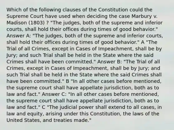 Which of the following clauses of the Constitution could the Supreme Court have used when deciding the case Marbury v. Madison (1803) ? "The judges, both of the supreme and inferior courts, shall hold their offices during times of good behavior." Answer A: "The judges, both of the supreme and inferior courts, shall hold their offices during times of good behavior." A "The Trial of all Crimes, except in Cases of Impeachment, shall be by Jury; and such Trial shall be held in the State where the said Crimes shall have been committed." Answer B: "The Trial of all Crimes, except in Cases of Impeachment, shall be by Jury; and such Trial shall be held in the State where the said Crimes shall have been committed." B "In all other cases before mentioned, the supreme court shall have appellate jurisdiction, both as to law and fact." Answer C: "In all other cases before mentioned, the supreme court shall have appellate jurisdiction, both as to law and fact." C "The judicial power shall extend to all cases, in law and equity, arising under this Constitution, the laws of the United States, and treaties made."