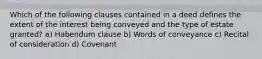 Which of the following clauses contained in a deed defines the extent of the interest being conveyed and the type of estate granted? a) Habendum clause b) Words of conveyance c) Recital of consideration d) Covenant