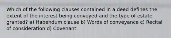 Which of the following clauses contained in a deed defines the extent of the interest being conveyed and the type of estate granted? a) Habendum clause b) Words of conveyance c) Recital of consideration d) Covenant