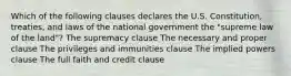 Which of the following clauses declares the U.S. Constitution, treaties, and laws of the national government the "supreme law of the land"? The supremacy clause The necessary and proper clause The privileges and immunities clause The implied powers clause The full faith and credit clause