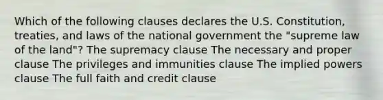 Which of the following clauses declares the U.S. Constitution, treaties, and laws of the national government the "supreme law of the land"? The supremacy clause The necessary and proper clause The privileges and immunities clause The implied powers clause The full faith and credit clause