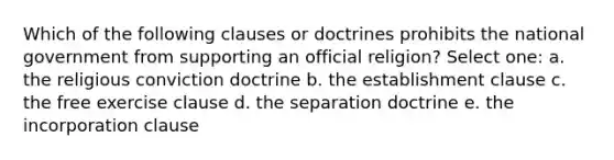 Which of the following clauses or doctrines prohibits the national government from supporting an official religion? Select one: a. the religious conviction doctrine b. the establishment clause c. the free exercise clause d. the separation doctrine e. the incorporation clause