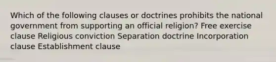 Which of the following clauses or doctrines prohibits the national government from supporting an official religion? Free exercise clause Religious conviction Separation doctrine Incorporation clause Establishment clause