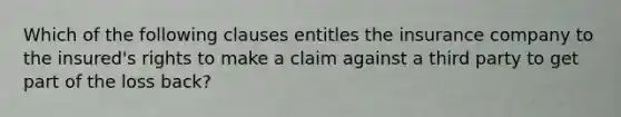 Which of the following clauses entitles the insurance company to the insured's rights to make a claim against a third party to get part of the loss back?