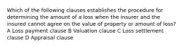 Which of the following clauses establishes the procedure for determining the amount of a loss when the insurer and the insured cannot agree on the value of property or amount of loss? A Loss payment clause B Valuation clause C Loss settlement clause D Appraisal clause