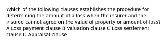 Which of the following clauses establishes the procedure for determining the amount of a loss when the insurer and the insured cannot agree on the value of property or amount of loss? A Loss payment clause B Valuation clause C Loss settlement clause D Appraisal clause