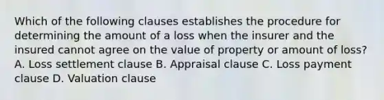 Which of the following clauses establishes the procedure for determining the amount of a loss when the insurer and the insured cannot agree on the value of property or amount of loss? A. Loss settlement clause B. Appraisal clause C. Loss payment clause D. Valuation clause