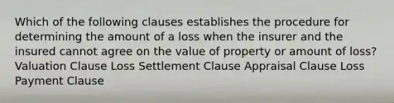 Which of the following clauses establishes the procedure for determining the amount of a loss when the insurer and the insured cannot agree on the value of property or amount of loss? Valuation Clause Loss Settlement Clause Appraisal Clause Loss Payment Clause