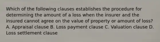 Which of the following clauses establishes the procedure for determining the amount of a loss when the insurer and the insured cannot agree on the value of property or amount of loss? A. Appraisal clause B. Loss payment clause C. Valuation clause D. Loss settlement clause