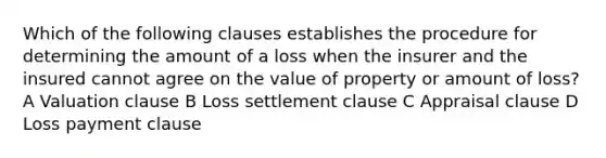 Which of the following clauses establishes the procedure for determining the amount of a loss when the insurer and the insured cannot agree on the value of property or amount of loss? A Valuation clause B Loss settlement clause C Appraisal clause D Loss payment clause