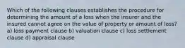 Which of the following clauses establishes the procedure for determining the amount of a loss when the insurer and the insured cannot agree on the value of property or amount of loss? a) loss payment clause b) valuation clause c) loss settlement clause d) appraisal clause