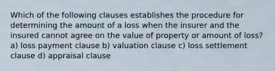 Which of the following clauses establishes the procedure for determining the amount of a loss when the insurer and the insured cannot agree on the value of property or amount of loss? a) loss payment clause b) valuation clause c) loss settlement clause d) appraisal clause