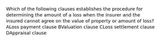 Which of the following clauses establishes the procedure for determining the amount of a loss when the insurer and the insured cannot agree on the value of property or amount of loss? ALoss payment clause BValuation clause CLoss settlement clause DAppraisal clause