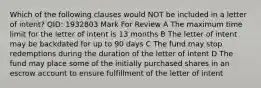 Which of the following clauses would NOT be included in a letter of intent? QID: 1932803 Mark For Review A The maximum time limit for the letter of intent is 13 months B The letter of intent may be backdated for up to 90 days C The fund may stop redemptions during the duration of the letter of intent D The fund may place some of the initially purchased shares in an escrow account to ensure fulfillment of the letter of intent