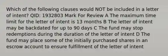 Which of the following clauses would NOT be included in a letter of intent? QID: 1932803 Mark For Review A The maximum time limit for the letter of intent is 13 months B The letter of intent may be backdated for up to 90 days C The fund may stop redemptions during the duration of the letter of intent D The fund may place some of the initially purchased shares in an escrow account to ensure fulfillment of the letter of intent