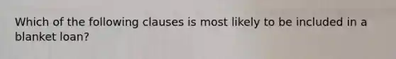 Which of the following clauses is most likely to be included in a blanket loan?