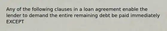 Any of the following clauses in a loan agreement enable the lender to demand the entire remaining debt be paid immediately EXCEPT