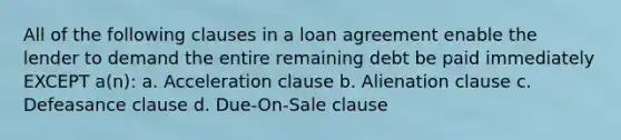 All of the following clauses in a loan agreement enable the lender to demand the entire remaining debt be paid immediately EXCEPT a(n): a. Acceleration clause b. Alienation clause c. Defeasance clause d. Due-On-Sale clause