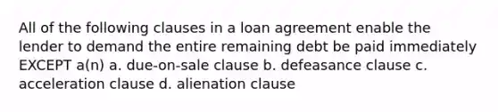 All of the following clauses in a loan agreement enable the lender to demand the entire remaining debt be paid immediately EXCEPT a(n) a. due-on-sale clause b. defeasance clause c. acceleration clause d. alienation clause