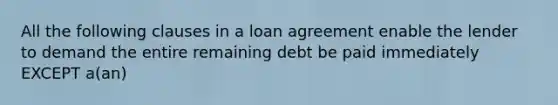 All the following clauses in a loan agreement enable the lender to demand the entire remaining debt be paid immediately EXCEPT a(an)